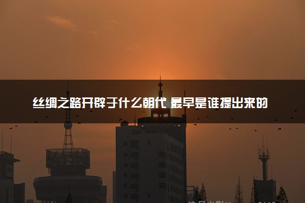 丝绸之路开辟于什么朝代 最早是谁提出来的