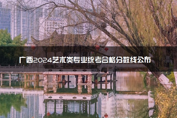 广西2024艺术类专业统考合格分数线公布 多少分算过