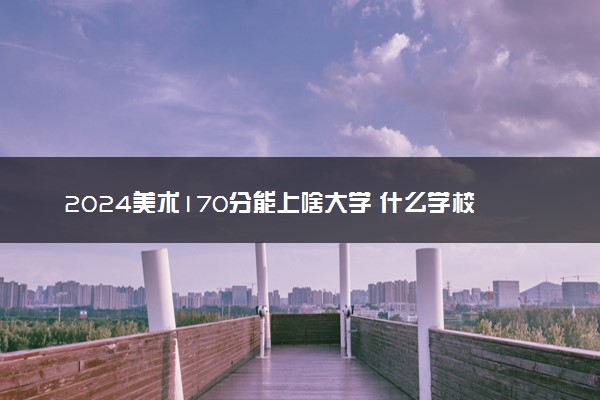 2024美术170分能上啥大学 什么学校好