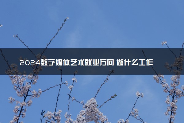 2024数字媒体艺术就业方向 做什么工作好