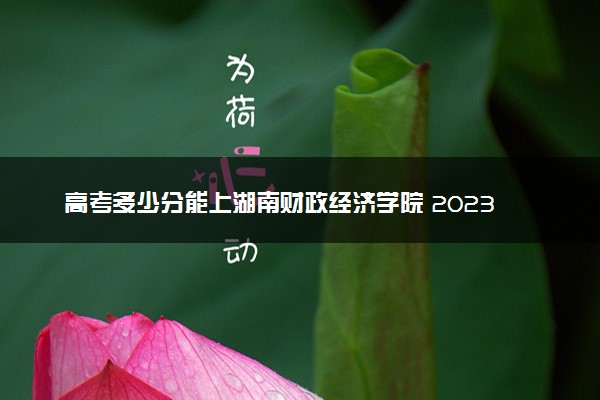 高考多少分能上湖南财政经济学院 2023录取分数线是多少