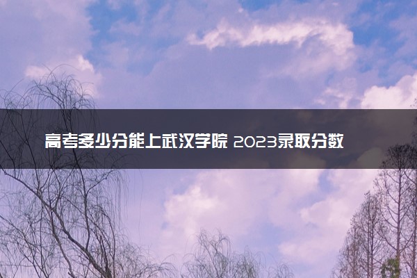 高考多少分能上武汉学院 2023录取分数线是多少
