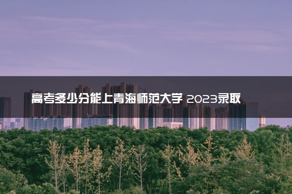 高考多少分能上青海师范大学 2023录取分数线是多少