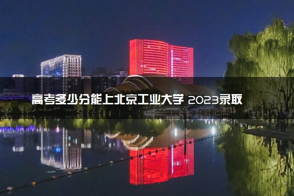 高考多少分能上北京工业大学 2023录取分数线是多少
