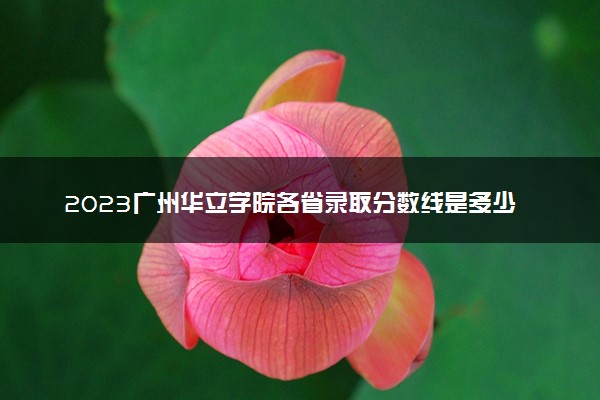 2023广州华立学院各省录取分数线是多少 投档最低分及位次