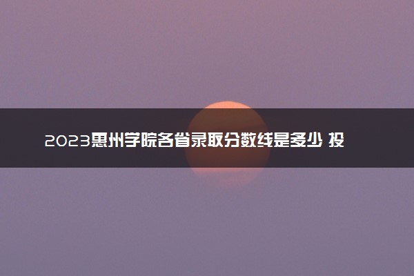 2023惠州学院各省录取分数线是多少 投档最低分及位次