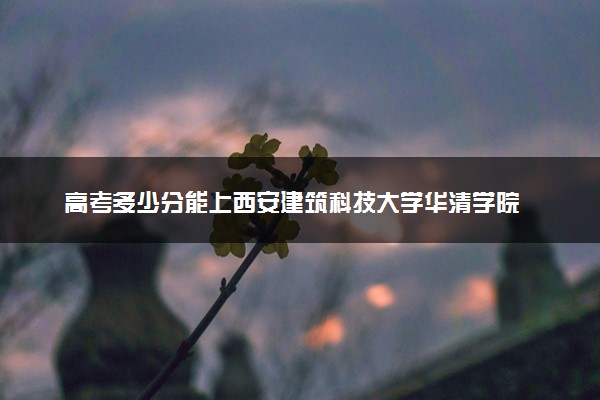 高考多少分能上西安建筑科技大学华清学院 2023录取分数线是多少
