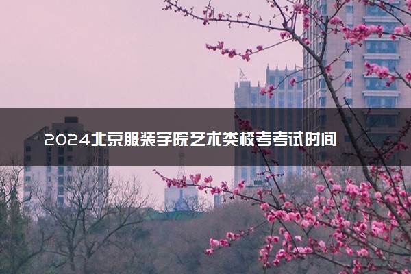 2024北京服装学院艺术类校考考试时间 具体时间安排