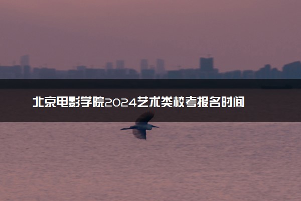 北京电影学院2024艺术类校考报名时间 几号报名