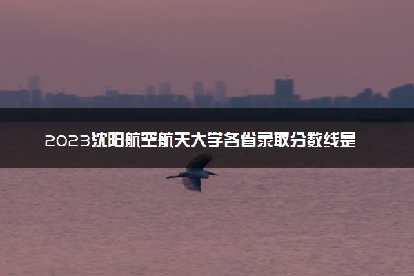 2023沈阳航空航天大学各省录取分数线是多少 投档最低分及位次