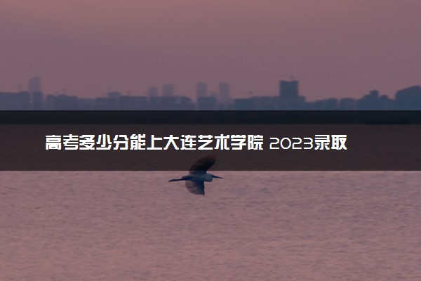 高考多少分能上大连艺术学院 2023录取分数线是多少