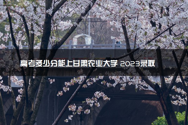 高考多少分能上甘肃农业大学 2023录取分数线是多少