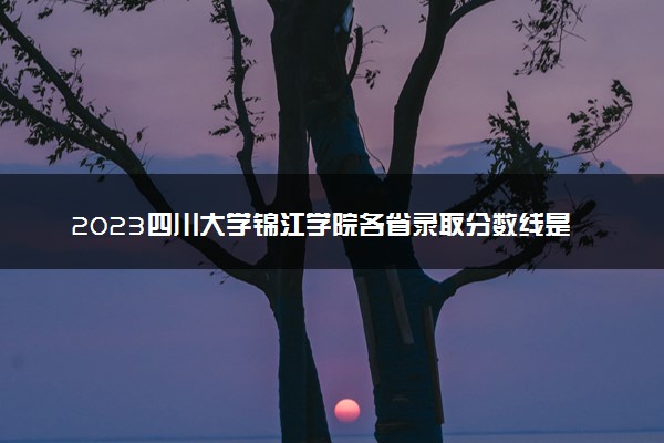 2023四川大学锦江学院各省录取分数线是多少 投档最低分及位次