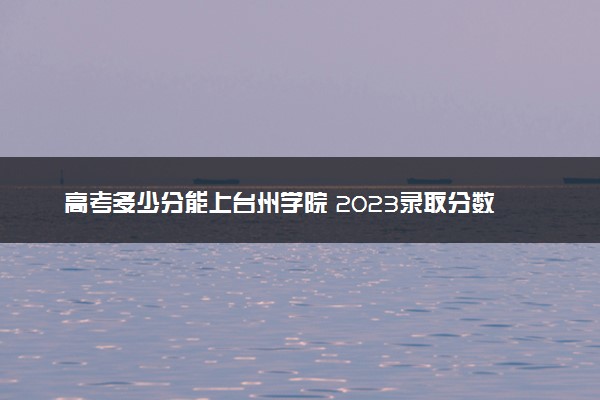高考多少分能上台州学院 2023录取分数线是多少