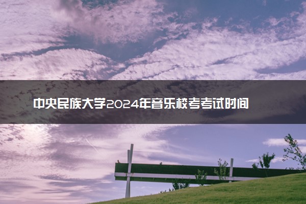 中央民族大学2024年音乐校考考试时间 几号考试