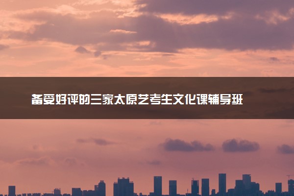 备受好评的三家太原艺考生文化课辅导班