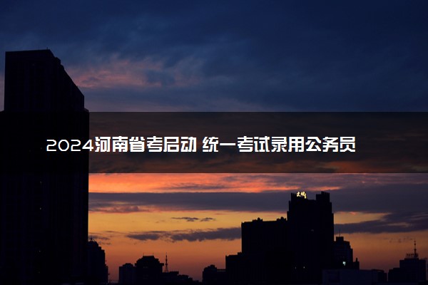 2024河南省考启动 统一考试录用公务员公告