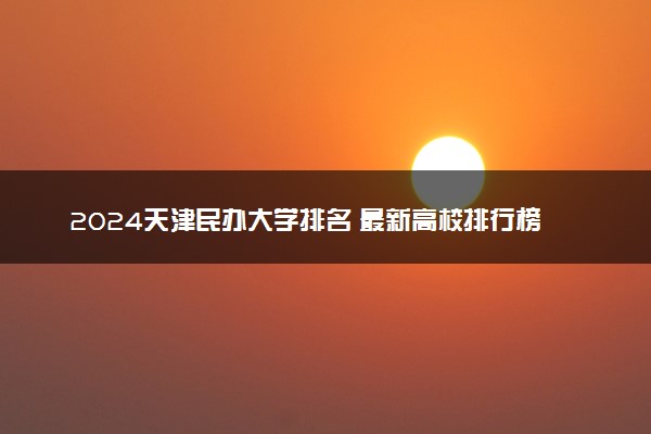 2024天津民办大学排名 最新高校排行榜【校友会版】
