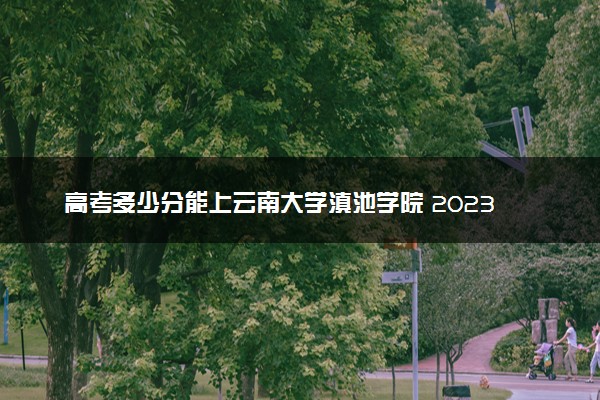 高考多少分能上云南大学滇池学院 2023录取分数线是多少