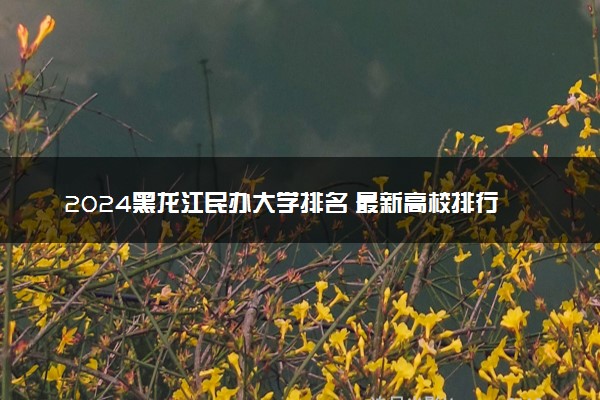 2024黑龙江民办大学排名 最新高校排行榜【校友会版】