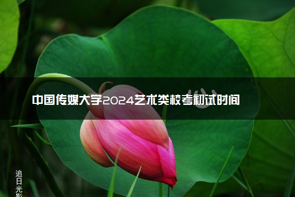 中国传媒大学2024艺术类校考初试时间 有什么注意事项