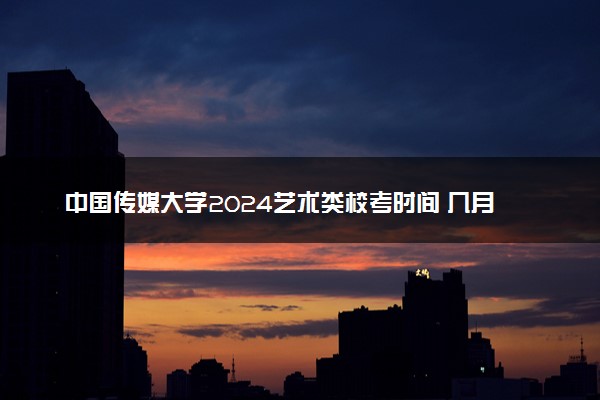中国传媒大学2024艺术类校考时间 几月几号考试