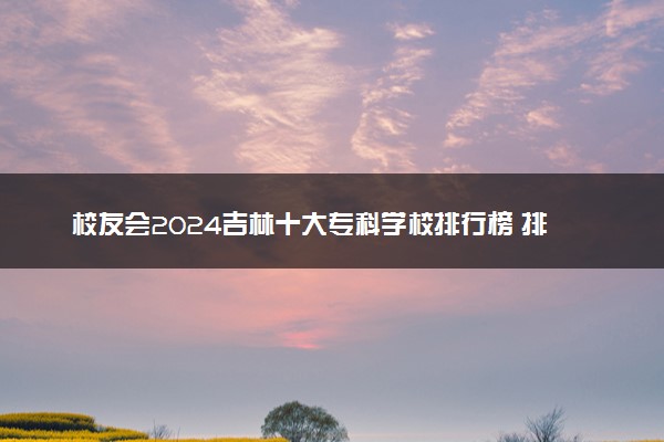 校友会2024吉林十大专科学校排行榜 排名前10高职院校