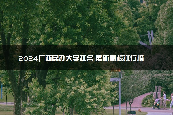 2024广西民办大学排名 最新高校排行榜【校友会版】