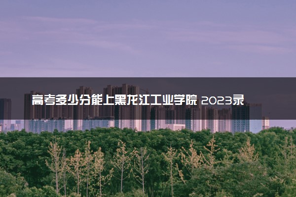 高考多少分能上黑龙江工业学院 2023录取分数线是多少