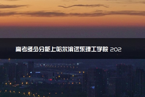 高考多少分能上哈尔滨远东理工学院 2023录取分数线是多少