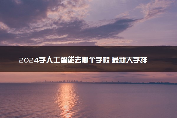 2024学人工智能去哪个学校 最新大学排行榜