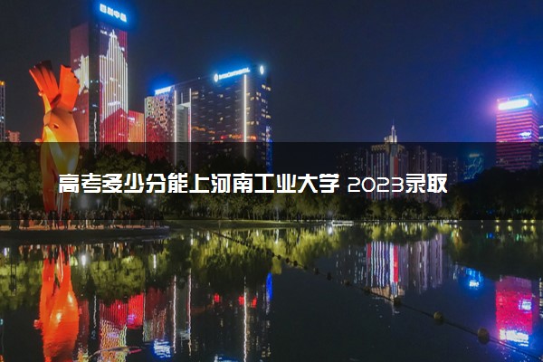 高考多少分能上河南工业大学 2023录取分数线是多少