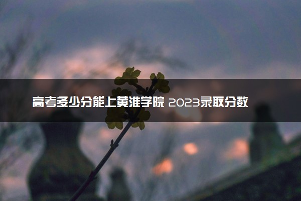 高考多少分能上黄淮学院 2023录取分数线是多少