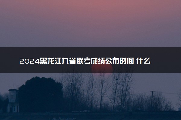 2024黑龙江九省联考成绩公布时间 什么时候查分