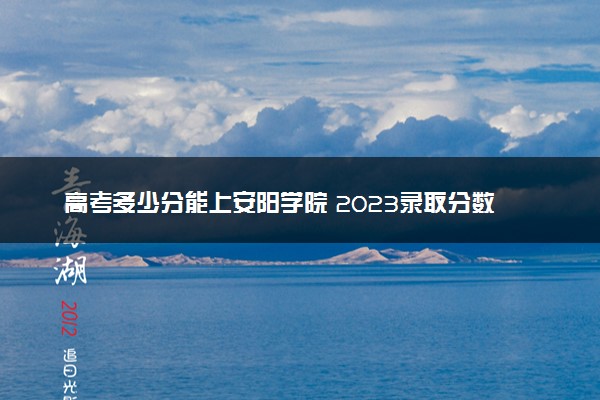 高考多少分能上安阳学院 2023录取分数线是多少