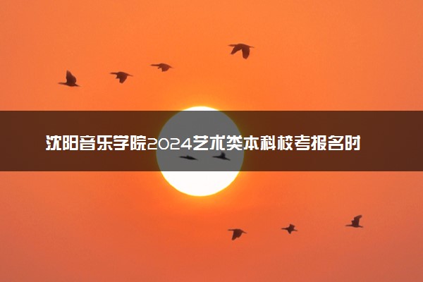 沈阳音乐学院2024艺术类本科校考报名时间 哪天报名