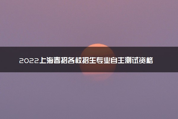 2022上海春招各校招生专业自主测试资格线汇总