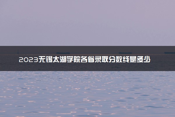 2023无锡太湖学院各省录取分数线是多少 投档最低分及位次