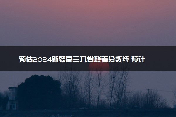 预估2024新疆高三九省联考分数线 预计是多少分