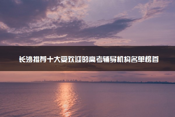 长沙推荐十大受欢迎的高考辅导机构名单榜首一览