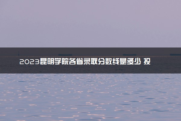 2023昆明学院各省录取分数线是多少 投档最低分及位次