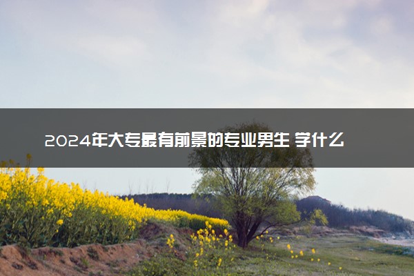 2024年大专最有前景的专业男生 学什么好