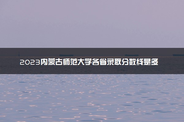 2023内蒙古师范大学各省录取分数线是多少 投档最低分及位次