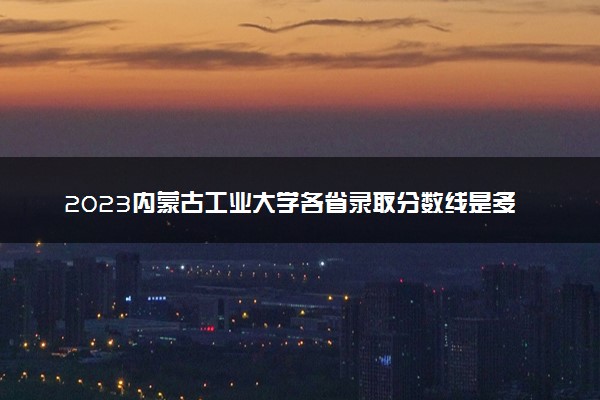 2023内蒙古工业大学各省录取分数线是多少 投档最低分及位次