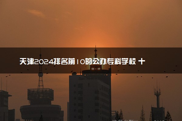 天津2024排名前10的公办专科学校 十大高职专科院校排行榜