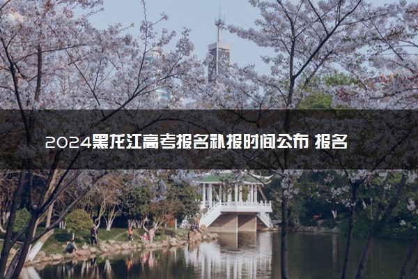 2024黑龙江高考报名补报时间公布 报名入口是什么