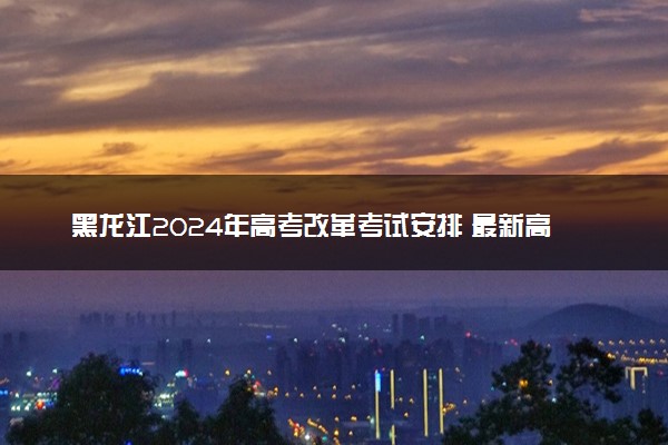 黑龙江2024年高考改革考试安排 最新高考政策