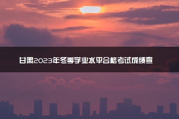 甘肃2023年冬季学业水平合格考试成绩查询时间及入口