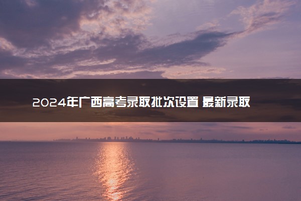 2024年广西高考录取批次设置 最新录取规则变化