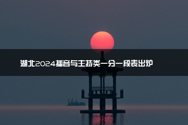 湖北2024播音与主持类一分一段表出炉 最新成绩排名